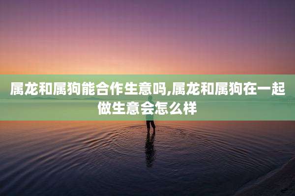 属龙和属狗能合作生意吗,属龙和属狗在一起做生意会怎么样
