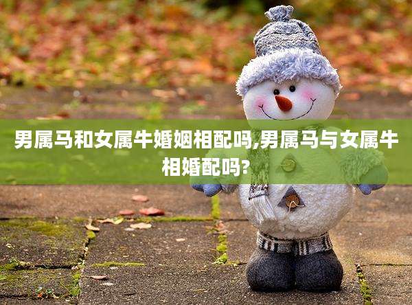 男属马和女属牛婚姻相配吗,男属马与女属牛相婚配吗?