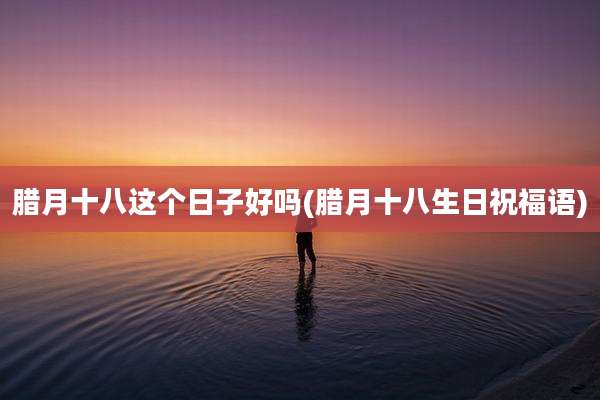 腊月十八这个日子好吗(腊月十八生日祝福语)