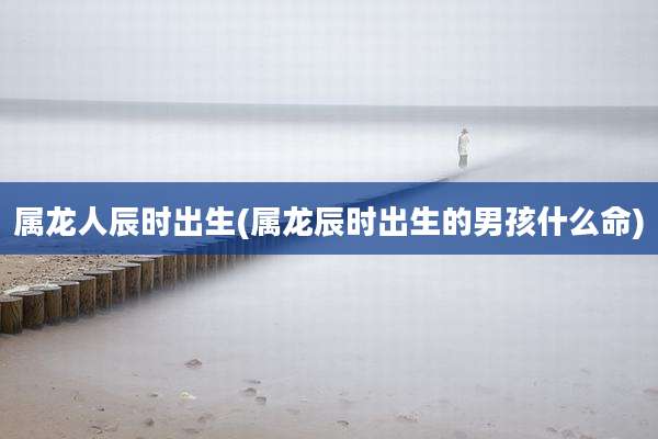属龙人辰时出生(属龙辰时出生的男孩什么命)