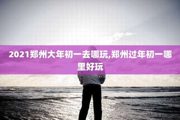 2021郑州大年初一去哪玩,郑州过年初一哪里好玩