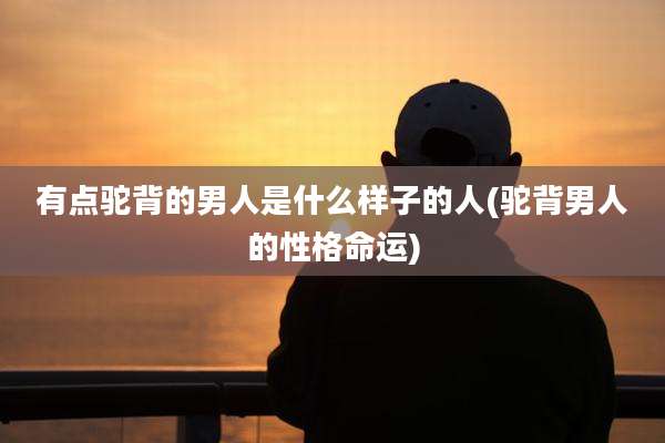 有点驼背的男人是什么样子的人(驼背男人的性格命运)