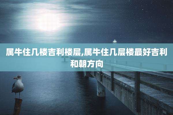 属牛住几楼吉利楼层,属牛住几层楼最好吉利和朝方向