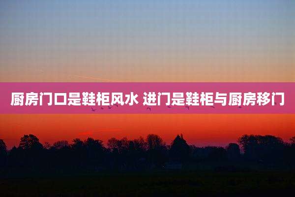 厨房门口是鞋柜风水 进门是鞋柜与厨房移门