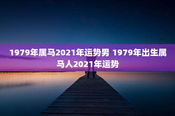 1979年属马2021年运势男 1979年出生属马人2021年运势