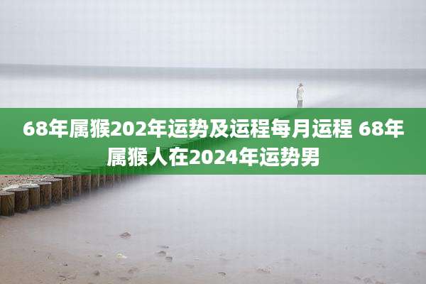 68年属猴202年运势及运程每月运程 68年属猴人在2024年运势男