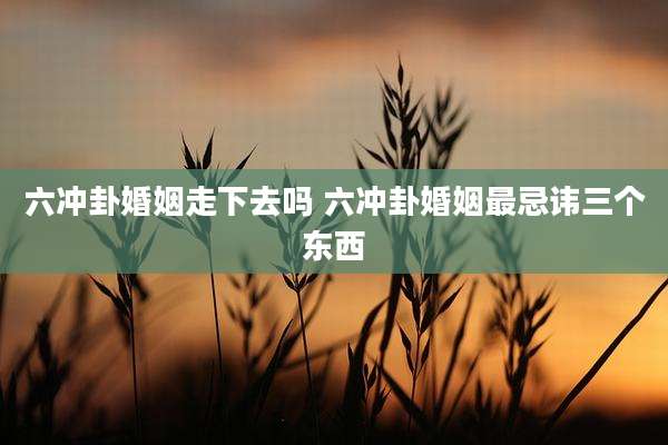 六冲卦婚姻走下去吗 六冲卦婚姻最忌讳三个东西