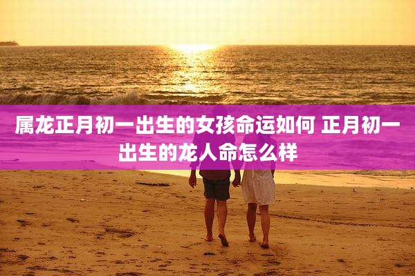 属龙正月初一出生的女孩命运如何 正月初一出生的龙人命怎么样