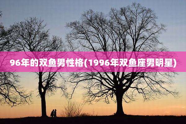 96年的双鱼男性格(1996年双鱼座男明星)