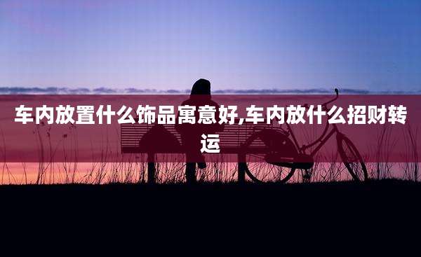 车内放置什么饰品寓意好,车内放什么招财转运