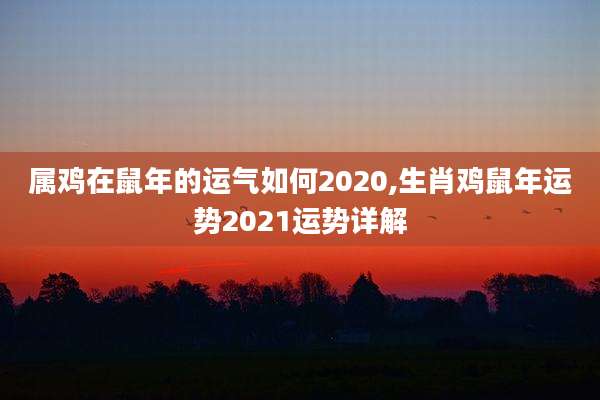 属鸡在鼠年的运气如何2020,生肖鸡鼠年运势2021运势详解