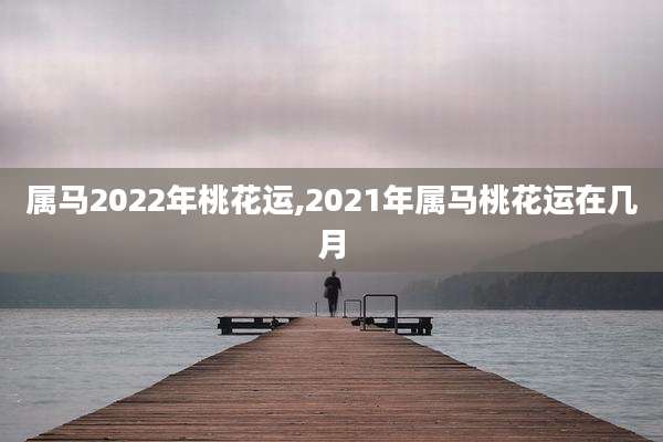 属马2022年桃花运,2021年属马桃花运在几月