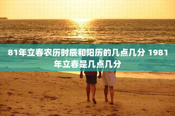 81年立春农历时辰和阳历的几点几分 1981年立春是几点几分
