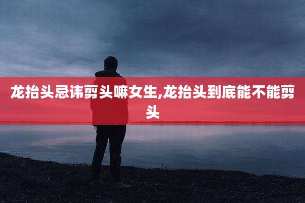 龙抬头忌讳剪头嘛女生,龙抬头到底能不能剪头