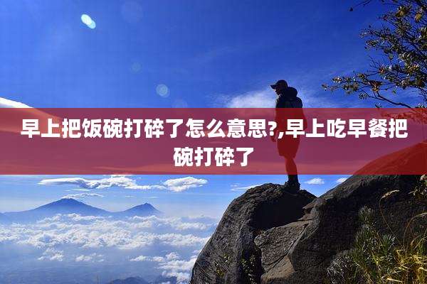 早上把饭碗打碎了怎么意思?,早上吃早餐把碗打碎了