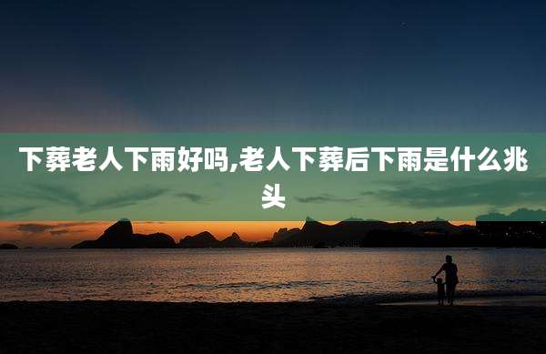 下葬老人下雨好吗,老人下葬后下雨是什么兆头