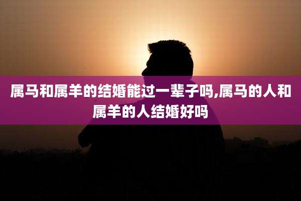 属马和属羊的结婚能过一辈子吗,属马的人和属羊的人结婚好吗