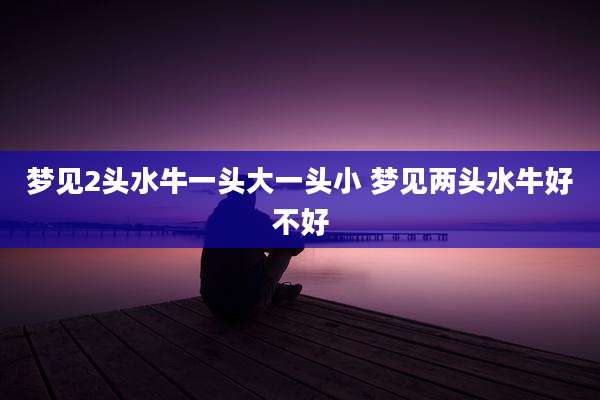 梦见2头水牛一头大一头小 梦见两头水牛好不好