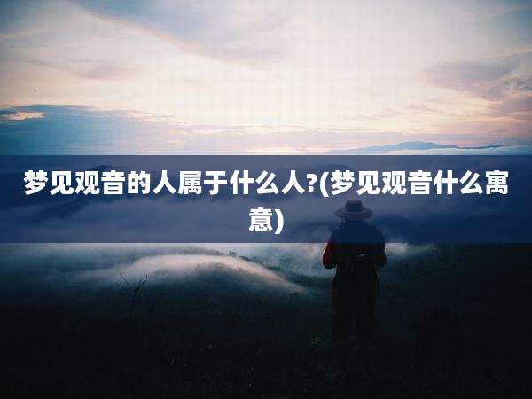 梦见观音的人属于什么人?(梦见观音什么寓意)