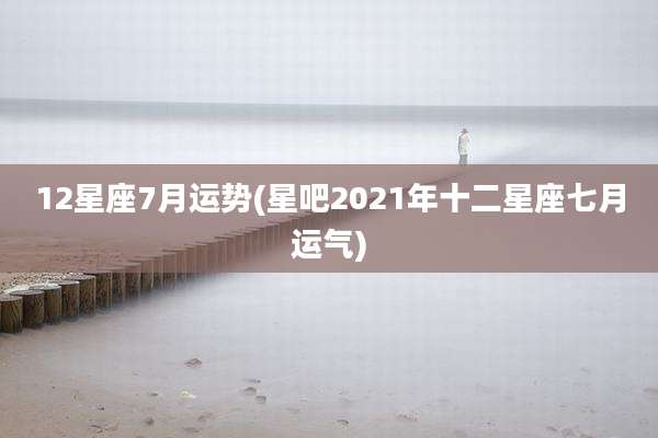 12星座7月运势(星吧2021年十二星座七月运气)