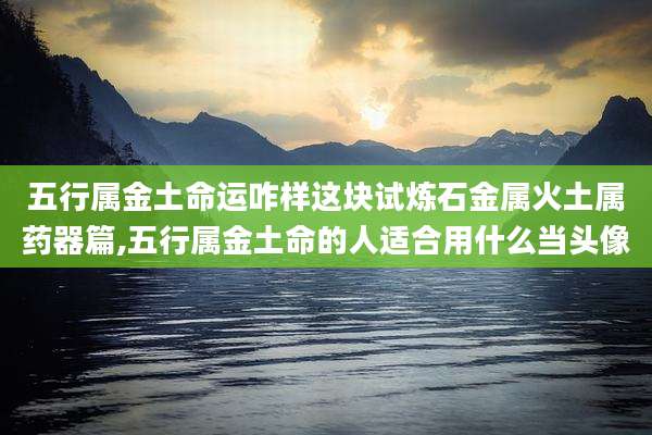 五行属金土命运咋样这块试炼石金属火土属药器篇,五行属金土命的人适合用什么当头像
