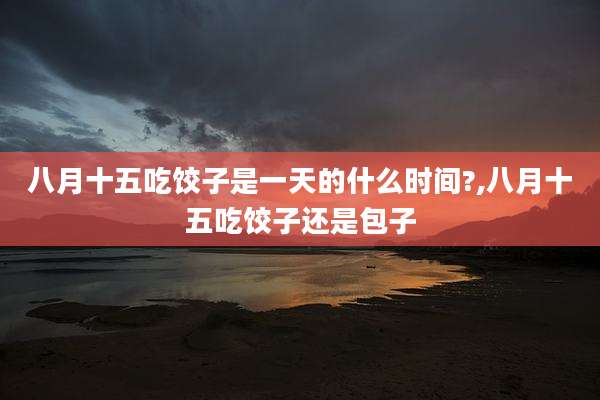 八月十五吃饺子是一天的什么时间?,八月十五吃饺子还是包子