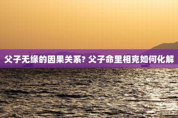 父子无缘的因果关系? 父子命里相克如何化解