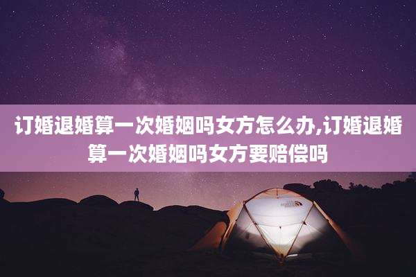 订婚退婚算一次婚姻吗女方怎么办,订婚退婚算一次婚姻吗女方要赔偿吗