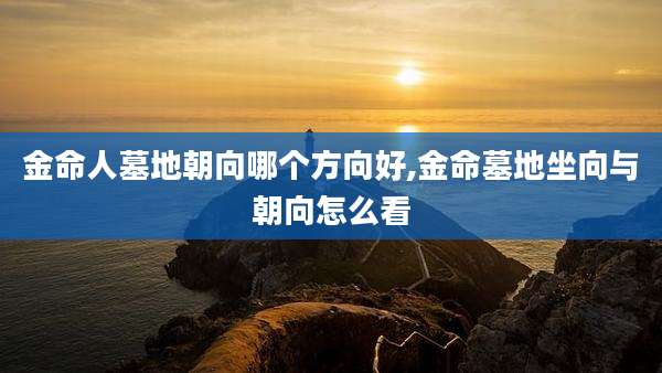 金命人墓地朝向哪个方向好,金命墓地坐向与朝向怎么看