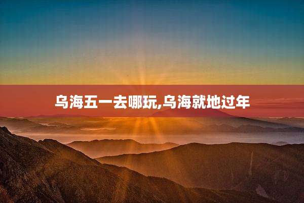 乌海五一去哪玩,乌海就地过年