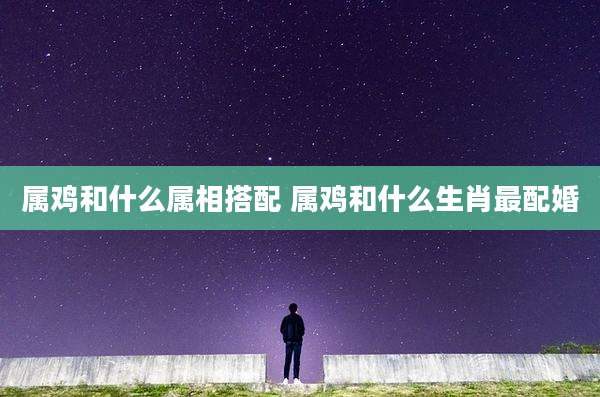 属鸡和什么属相搭配 属鸡和什么生肖最配婚