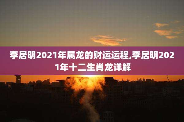 李居明2021年属龙的财运运程,李居明2021年十二生肖龙详解