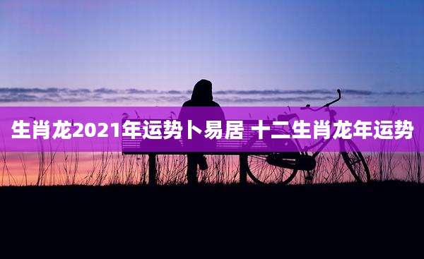 生肖龙2021年运势卜易居 十二生肖龙年运势