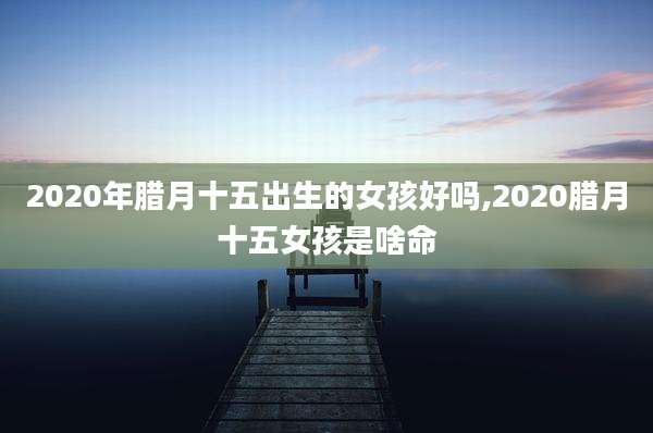 2020年腊月十五出生的女孩好吗,2020腊月十五女孩是啥命