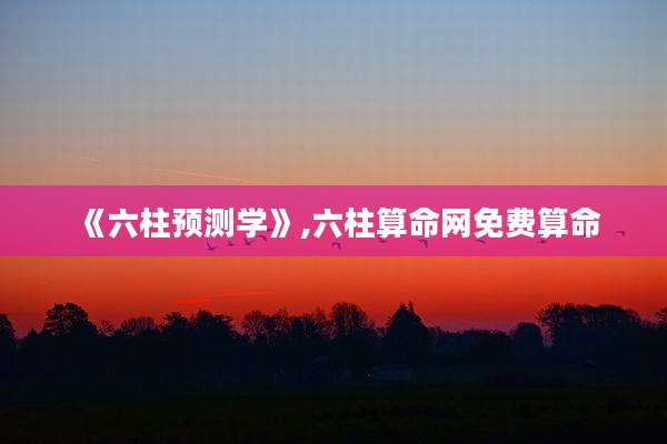 《六柱预测学》,六柱算命网免费算命
