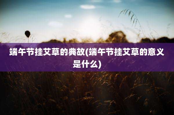 端午节挂艾草的典故(端午节挂艾草的意义是什么)