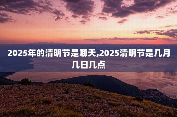 2025年的清明节是哪天,2025清明节是几月几日几点