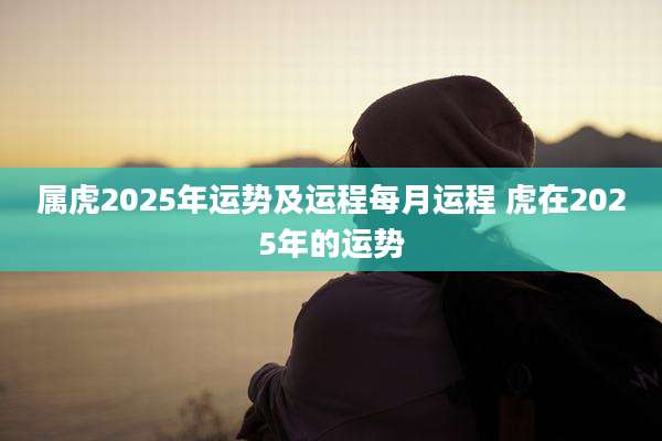 属虎2025年运势及运程每月运程 虎在2025年的运势