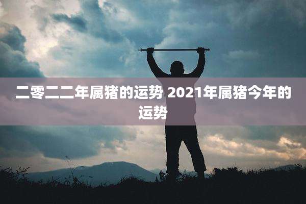 二零二二年属猪的运势 2021年属猪今年的运势