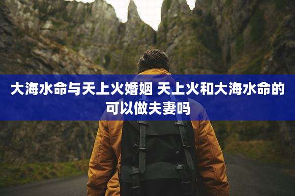 大海水命与天上火婚姻 天上火和大海水命的可以做夫妻吗