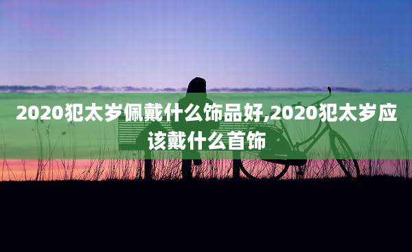 2020犯太岁佩戴什么饰品好,2020犯太岁应该戴什么首饰