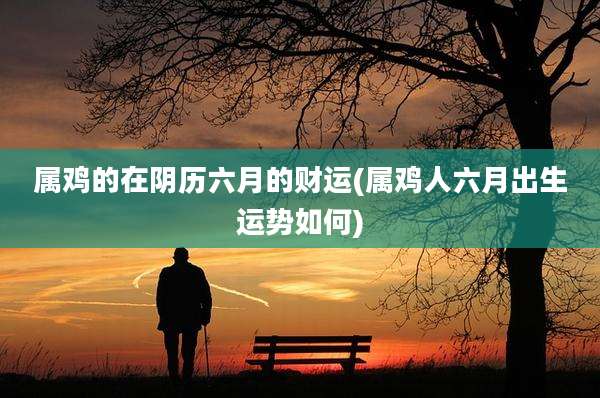 属鸡的在阴历六月的财运(属鸡人六月出生运势如何)