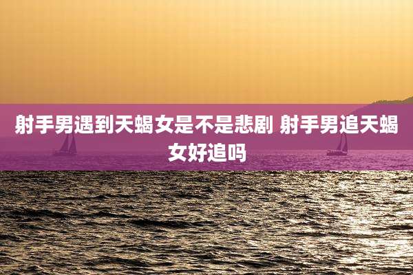 射手男遇到天蝎女是不是悲剧 射手男追天蝎女好追吗