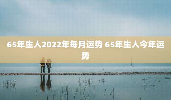 65年生人2022年每月运势 65年生人今年运势