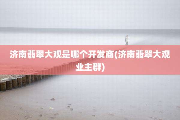 济南翡翠大观是哪个开发商(济南翡翠大观业主群)