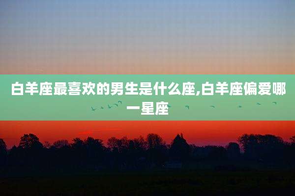 白羊座最喜欢的男生是什么座,白羊座偏爱哪一星座