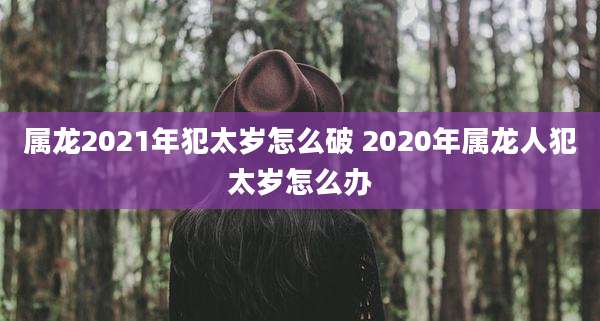 属龙2021年犯太岁怎么破 2020年属龙人犯太岁怎么办