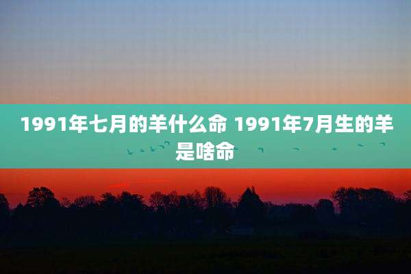 1991年七月的羊什么命 1991年7月生的羊是啥命