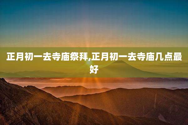 正月初一去寺庙祭拜,正月初一去寺庙几点最好