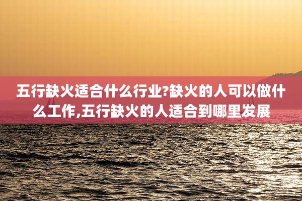 五行缺火适合什么行业?缺火的人可以做什么工作,五行缺火的人适合到哪里发展